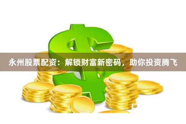 永州股票配资：解锁财富新密码，助你投资腾飞