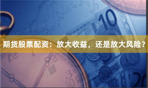 期货股票配资：放大收益，还是放大风险？